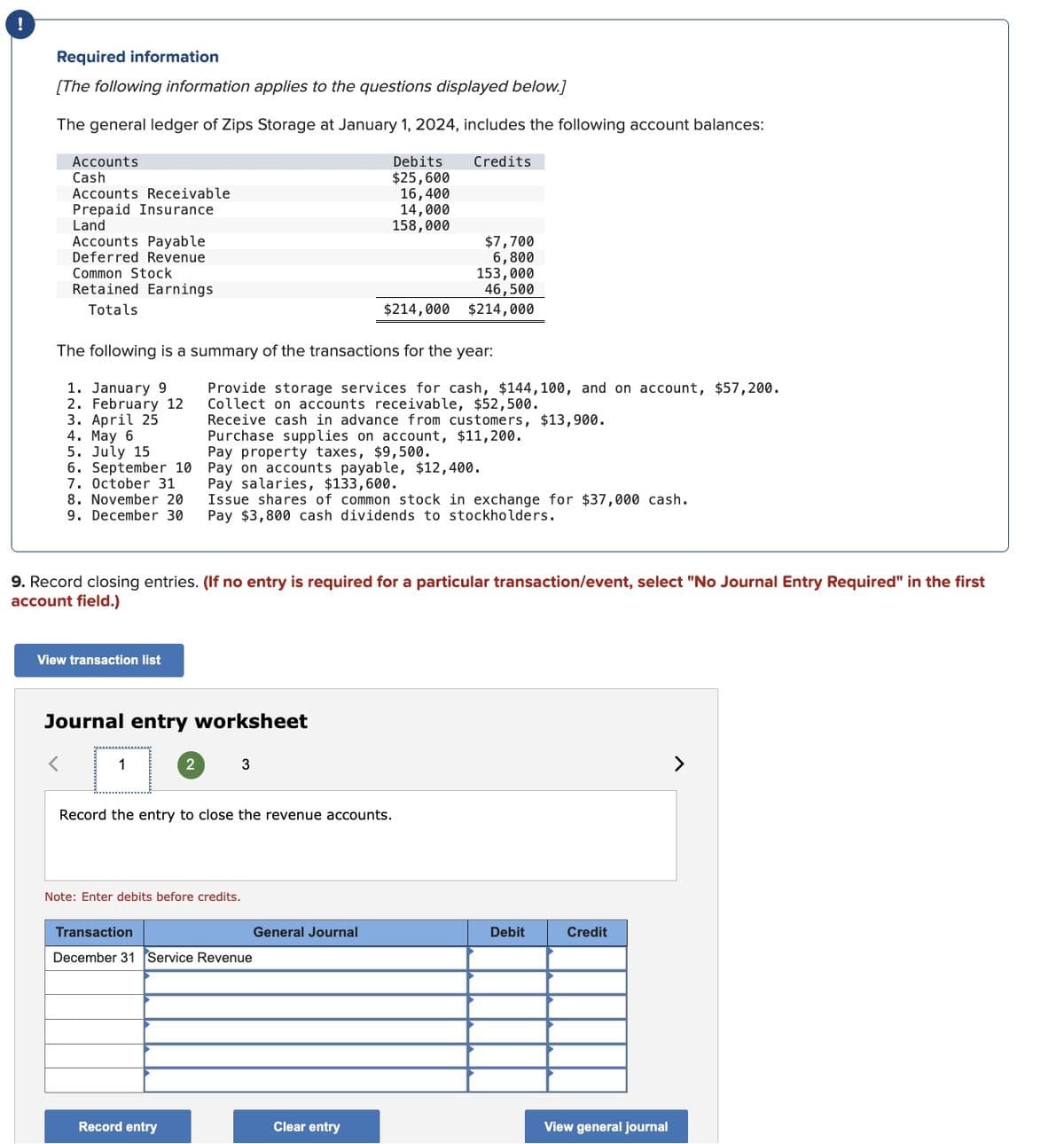 Required information
[The following information applies to the questions displayed below.]
The general ledger of Zips Storage at January 1, 2024, includes the following account balances:
Accounts
Cash
Accounts Receivable
Prepaid Insurance
Land
Accounts Payable
Deferred Revenue
Common Stock
Retained Earnings
Totals
Debits
$25,600
Credits
16,400
14,000
158,000
$7,700
6,800
153,000
46,500
$214,000 $214,000
The following is a summary of the transactions for the year:
1. January 9
2. February 12
3. April 25
4. May 6
5. July 15
6. September 10
7. October 31
8. November 20
9. December 30
Provide storage services for cash, $144,100, and on account, $57,200.
Collect on accounts receivable, $52,500.
Receive cash in advance from customers, $13,900.
Purchase supplies on account, $11,200.
Pay property taxes, $9,500.
Pay on accounts payable, $12,400.
Pay salaries, $133,600.
Issue shares of common stock in exchange for $37,000 cash.
Pay $3,800 cash dividends to stockholders.
9. Record closing entries. (If no entry is required for a particular transaction/event, select "No Journal Entry Required" in the first
account field.)
View transaction list
Journal entry worksheet
1
2
3
Record the entry to close the revenue accounts.
Note: Enter debits before credits.
Transaction
General Journal
Debit
Credit
December 31 Service Revenue
Record entry
Clear entry
View general journal