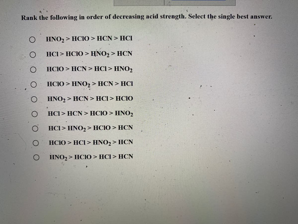 Rank the following in order of decreasing acid strength. Select the single best answer.
HNO2 > HCIO > HCN > HCI
HCI > HCIO > HNO2 > HCN
HCIO > HCN > HCl > HNO2
HCIO > HNO2 > HCN > HCI
HNO2
> HCN > HCI > HCIO
HCl > HCN > HCIO > HNO2
HCI> HNO2 > HCIO > HCN
HCIO > HCI > HNO2> HCN
HNO2 > HCIO > HCI > HCN
