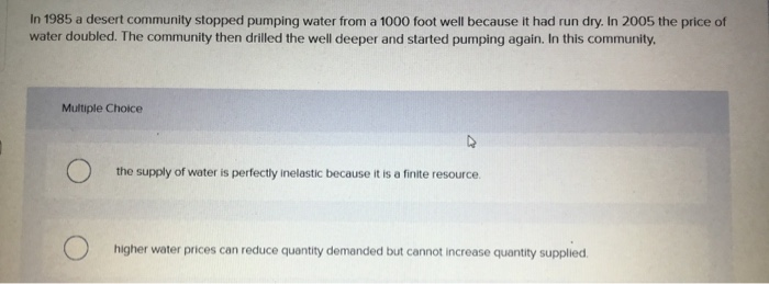 In 1985 a desert community stopped pumping water from a 1000 foot well because it had run dry. In 2005 the price of
water doubled. The community then drilled the well deeper and started pumping again. In this community,
Multiple Choice
the supply of water is perfectly inelastic because it is a finite resource.
higher water prices can reduce quantity demanded but cannot increase quantity supplied.
