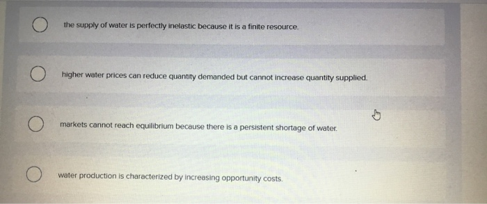 the supply of water is perfectly inelastic because it is a finite resource.
higher water prices can reduce quantity demanded but cannot increase quantity supplied.
markets cannot reach equilibrium because there is a persistent shortage of water.
water production is characterized by increasing opportunity costs.
