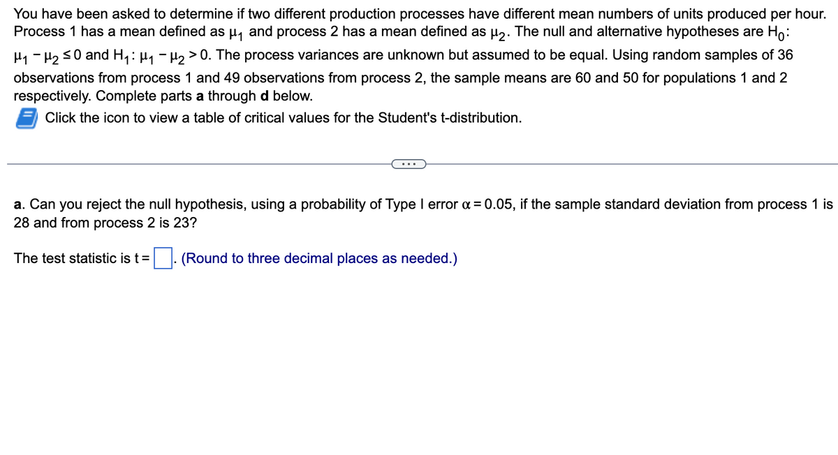 You have been asked to determine if two different production processes have different mean numbers of units produced per hour.
Process 1 has a mean defined as µ₁ and process 2 has a mean defined as µ2. The null and alternative hypotheses are Ho:
μ₁ −μ₂ ≤0 and H₁ : µ₁ −µ₂ > 0. The process variances are unknown but assumed to be equal. Using random samples of 36
observations from process 1 and 49 observations from process 2, the sample means are 60 and 50 for populations 1 and 2
respectively. Complete parts a through d below.
Click the icon to view a table of critical values for the Student's t-distribution.
a. Can you reject the null hypothesis, using a probability of Type I error α = 0.05, if the sample standard deviation from process 1 is
28 and from process 2 is 23?
(Round to three decimal places as needed.)
The test statistic is t =