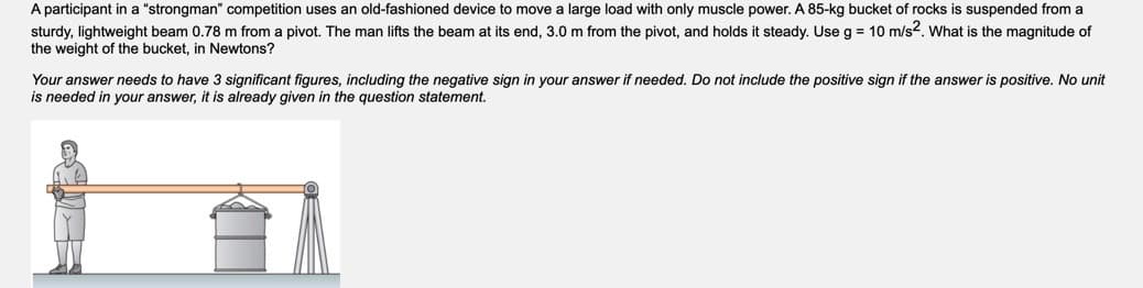 A participant in a "strongman" competition uses an old-fashioned device to move a large load with only muscle power. A 85-kg bucket of rocks is suspended from a
sturdy, lightweight beam 0.78 m from a pivot. The man lifts the beam at its end, 3.0 m from the pivot, and holds it steady. Use g = 10 m/s2. What is the magnitude of
the weight of the bucket, in Newtons?
Your answer needs to have 3 significant figures, including the negative sign in your answer if needed. Do not include the positive sign if the answer is positive. No unit
is needed in your answer, it is already given in the question statement.
