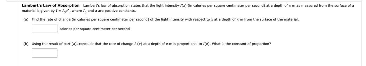 Lambert's Law of Absorption Lambert's law of absorption states that the light intensity I(x) (in calories per square centimeter per second) at a depth of x m as measured from the surface of a
material is given by I = Inax, where I, and a are positive constants.
(a) Find the rate of change (in calories per square centimeter per second) of the light intensity with respect to x at a depth of x m from the surface of the material.
calories per square centimeter per second
(b) Using the result of part (a), conclude that the rate of change I '(x) at a depth of x m is proportional to I(x). What
the constant of proportion?
