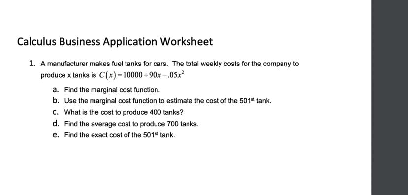 Calculus Business Application Worksheet
1. A manufacturer makes fuel tanks for cars. The total weekly costs for the company to
produce x tanks is C(x)=10000+90x–.05x
a. Find the marginal cost function.
b. Use the marginal cost function to estimate the cost of the 501st tank.
c. What is the cost to produce 400 tanks?
d. Find the average cost to produce 700 tanks.
e. Find the exact cost of the 501st tank.
