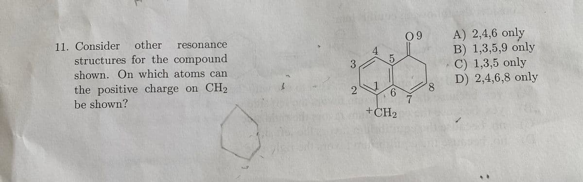 11. Consider other resonance
structures for the compound
shown. On which atoms can
the positive charge on CH2
be shown?
3
2
4
LO
5
6
+CH₂
09
7
8
A) 2,4,6 only
B) 1,3,5,9 only
C) 1,3,5 only
D) 2,4,6,8 only