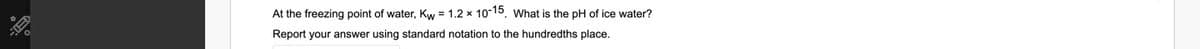 At the freezing point of water, Kw = 1.2 x 10-15. What is the pH of ice water?
Report your answer using standard notation to the hundredths place.
