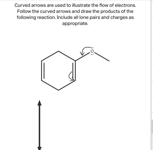 Curved arrows are used to illustrate the flow of electrons.
Follow the curved arrows and draw the products of the
following reaction. Include all lone pairs and charges as
appropriate.