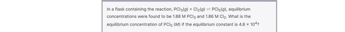 In a flask containing the reaction, PCI3(g) + Cl2(g) = PCI5(g), equilibrium
concentrations were found to be 1.88 M PCI3 and 1.86 M Cl2. What is the
equilibrium concentration of PCIl5 (M) if the equilibrium constant is 4.6 x 104?
