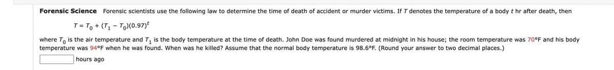 Forensic Science Forensic scientists use the following law to determine the time of death of accident or murder victims. If T denotes the temperature of a body t hr after death, then
T = To + (T, - T)(0.97)*
where T, is the air temperature and T, is the body temperature at the time of death. John Doe was found murdered at midnight in his house; the room temperature was 70°F and his body
temperature was 94°F when he was found. When was he killed? Assume that the normal body temperature is 98.6°F. (Round your answer to two decimal places.)
hours ago
