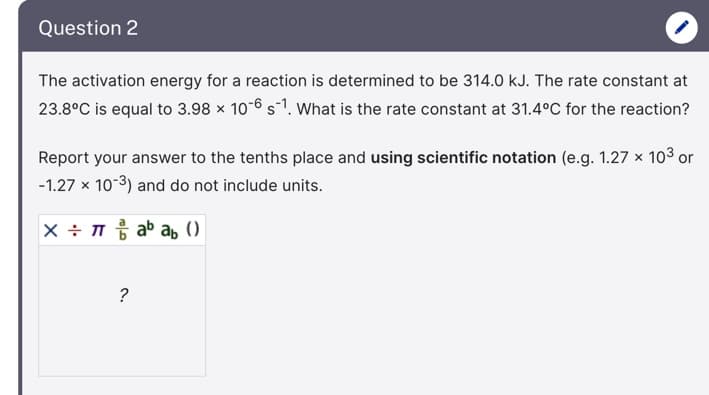 Question 2
The activation energy for a reaction is determined to be 314.0 kJ. The rate constant at
23.8°C is equal to 3.98 x 10-6 s-1. What is the rate constant at 31.4°C for the reaction?
Report your answer to the tenths place and using scientific notation (e.g. 1.27 x 103 or
-1.27 x 10-3) and do not include units.
X ÷ ab a, ()
?
