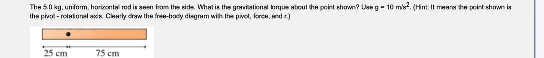 The 5.0 kg, uniform, horizontal rod is seen from the side. What is the gravitational torque about the point shown? Use g = 10 m/s². (Hint: It means the point shown is
the pivot - rotational axis. Clearly draw the free-body diagram with the pivot, force, and r.)
25 cm
75 cm