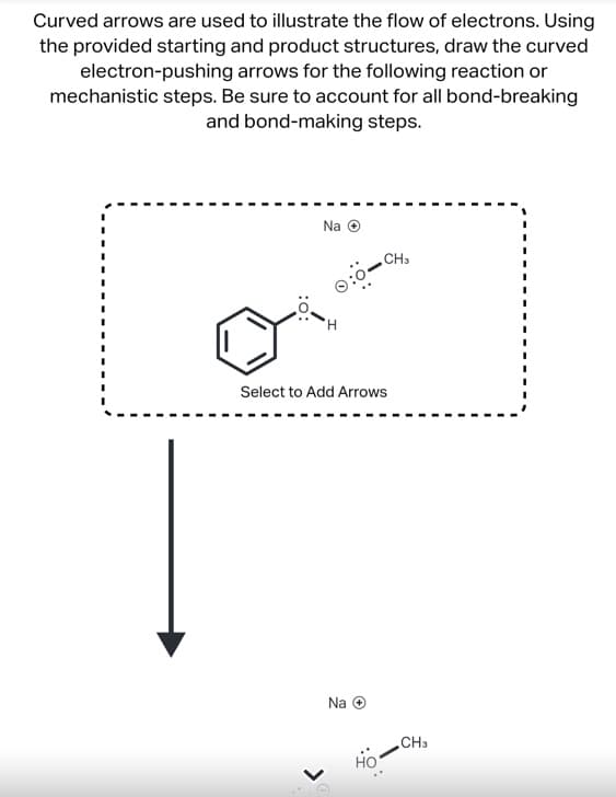 Curved arrows are used to illustrate the flow of electrons. Using
the provided starting and product structures, draw the curved
electron-pushing arrows for the following reaction or
mechanistic steps. Be sure to account for all bond-breaking
and bond-making steps.
Na Ⓒ
0:0
H
CH₂
Select to Add Arrows
Na Ⓒ
CH3