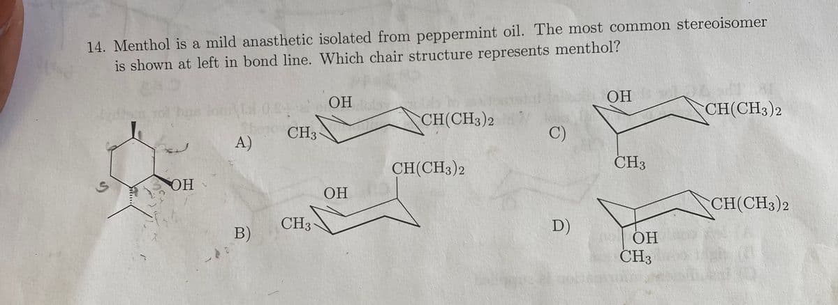 14. Menthol is a mild anasthetic isolated from peppermint oil. The most common stereoisomer
is shown at left in bond line. Which chair structure represents menthol?
SOH
A)
B)
CH3
CH3
OH by
OH
CH(CH3)2
CH(CH3)2
C)
D)
OH
CH3
IN OH
ОН
CH3
CH(CH3)2
CH(CH3)2