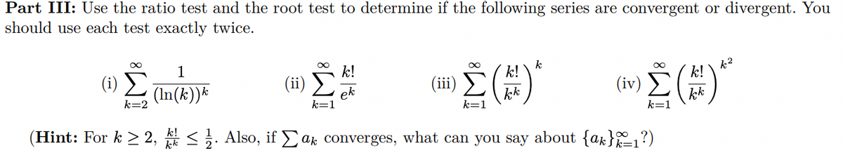 Part III: Use the ratio test and the root test to determine if the following series are convergent or divergent. You
should use each test exactly twice.
1
k!
k
k!
k!
k2
(i) 2 (In(k))*
(iv)
(ii)
ek
kk
kk
k=2
k=1
k=1
k!
(Hint: For k > 2, <. Also, if ak converges, what can you say about {ak}=1?)
8WI
WI
