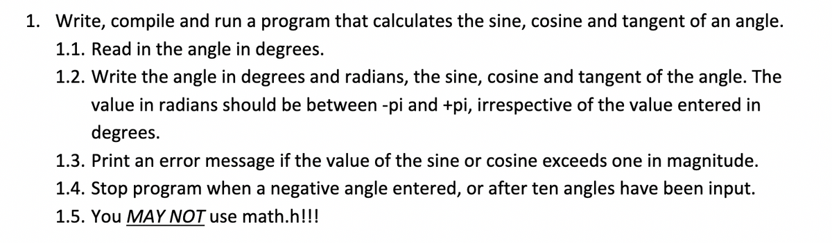 1. Write, compile and run a program that calculates the sine, cosine and tangent of an angle.
1.1. Read in the angle in degrees.
1.2. Write the angle in degrees and radians, the sine, cosine and tangent of the angle. The
value in radians should be between -pi and +pi, irrespective of the value entered in
degrees.
1.3. Print an error message if the value of the sine or cosine exceeds one in magnitude.
1.4. Stop program when a negative angle entered, or after ten angles have been input.
1.5. You MAY NOT use math.h!!!
