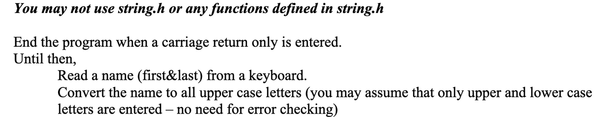 You may not use string.h or any functions defined in string.h
End the program when a carriage return only is entered.
Until then,
Read a name (first&last) from a keyboard.
Convert the name to all upper case letters (you may assume that only upper and lower case
letters are entered – no need for error checking)
