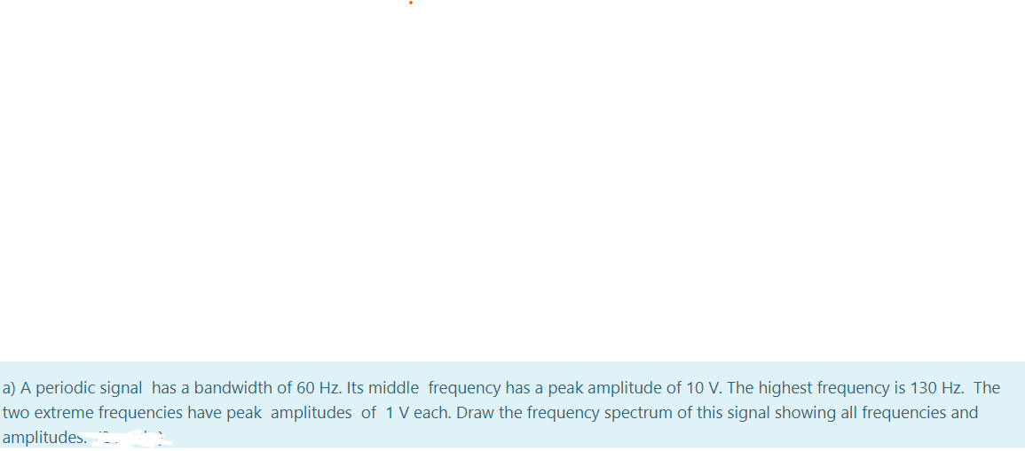 a) A periodic signal has a bandwidth of 60 Hz. Its middle frequency has a peak amplitude of 10 V. The highest frequency is 130 Hz. The
two extreme frequencies have peak amplitudes of 1 V each. Draw the frequency spectrum of this signal showing all frequencies and
amplitudes.
