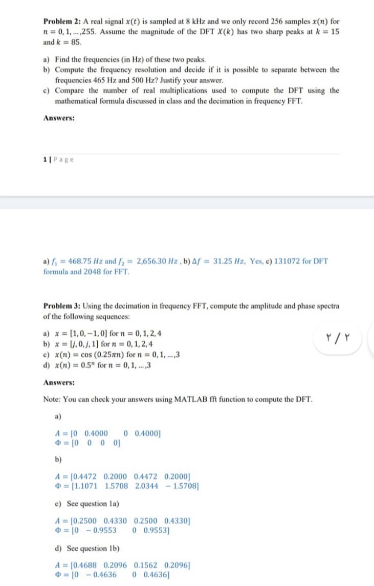 Problem 2: A real signal x(t) is sampled at 8 kHz and we only record 256 samples x(n) for
n = 0, 1,...,255. Assume the magnitude of the DFT X(k) has two sharp peaks at k = 15
and k = 85.
a) Find the frequencies (in Hz) of these two peaks.
b) Compute the frequency resolution and decide if it is possible to separate between the
frequencies 465 Hz and 500 Hz? Justify your answer.
c) Compare the number of real multiplications used to compute the DFT using the
mathematical formula discussed in class and the decimation in frequency FFT.
Answers:
1| Page
a) f₁ = 468.75 Hz and f₂= 2,656.30 Hz, b) Af= 31.25 Hz, Yes, c) 131072 for DFT
formula and 2048 for FFT.
Problem 3: Using the decimation in frequency FFT, compute the amplitude and phase spectra
of the following sequences:
۲/۲
a) x= [1,0,-1,0] for n = 0, 1, 2, 4
b)x= [j, 0,j, 1] for n = 0, 1, 2, 4
c) x(n)= cos (0.25mm) for n = 0, 1,...,3
d) x(n)= 0.5" for n = 0, 1,...,3
Answers:
Note: You can check your answers using MATLAB fft function to compute the DFT.
A [0 0.4000 0 0.4000]
[0 0 0 0]
b)
A = [0.4472 0.2000 0.4472 0.2000]
[1.1071 1.5708 2.0344 - 1.5708]
c) See question la)
A [0.2500 0.4330
[0-0.9553
d) See question lb)
A = [0.4688 0.2096
[00.4636
0.2500 0.4330]
0 0.9553]
0.1562 0.2096]
0 0.4636]