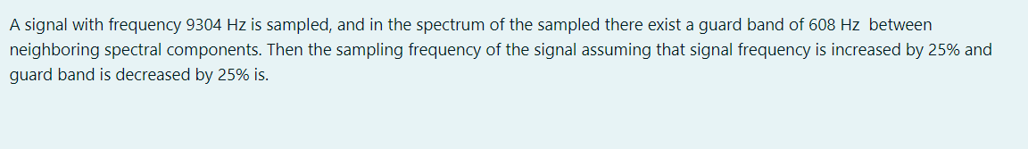 A signal with frequency 9304 Hz is sampled, and in the spectrum of the sampled there exist a guard band of 608 Hz between
neighboring spectral components. Then the sampling frequency of the signal assuming that signal frequency is increased by 25% and
guard band is decreased by 25% is.

