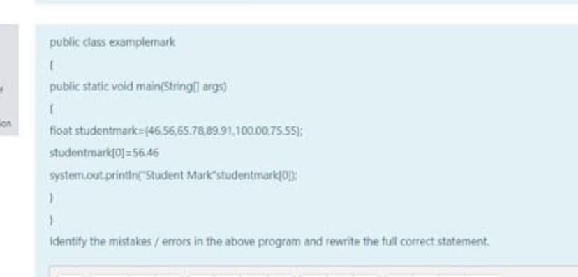 public dlass examplemark
public static void main(String args)
on
float studentmark=(46.56,65.78,89.91,100.00.75.55):
studentmark[0]=56.46
system.out.printin"Student Mark"studentmark(0):
Identify the mistakes/ errors in the above program and rewrite the full correct statement.
