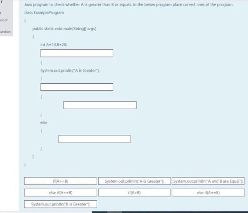 Java program to check whether A is greater than B or equals. In the below program place correct lines of the program.
class ExampleProgram
out of
public static void main(Stringii args)
uestion
int A-10,8-20
System.out.printin"A is Greater)
else
if(A> B)
System.out.printin("A is Greater"):
System.out.printin(A and B are Equal"):
else if(A<=B)
if(A>B)
eise if(A==B)
System.out.printin"B is Greater"):
