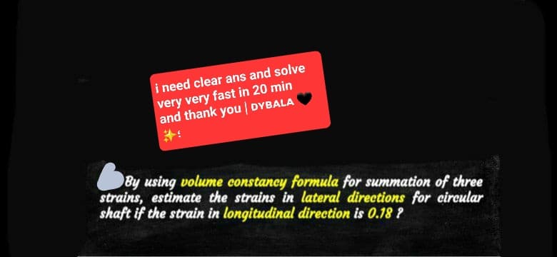 i need clear ans and solve
very very fast in 20 min
and thank you | DYBALA
By using volume constancy formula for summation of three
strains, estimate the strains in lateral directions for circular
shaft if the strain in longitudinal direction is 0.18?