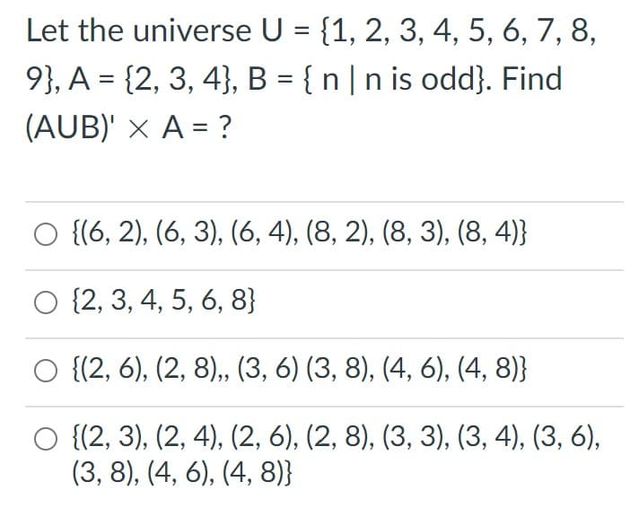 Let the universe U = {1, 2, 3, 4, 5, 6, 7, 8,
9}, A = {2, 3, 4}, B = { n |n is odd}. Find
%3D
(AUB)' × A = ?
O {(6, 2), (6, 3), (6, 4), (8, 2), (8, 3), (8, 4)}
O {2, 3, 4, 5, 6, 8}
{(2, 6), (2, 8),, (3, 6) (3, 8), (4, 6), (4, 8)}
О (2, 3), (2, 4), (2, 6), (2, 8), (3, 3), (3, 4), (3, 6),
(3, 8), (4, 6), (4, 8)}
