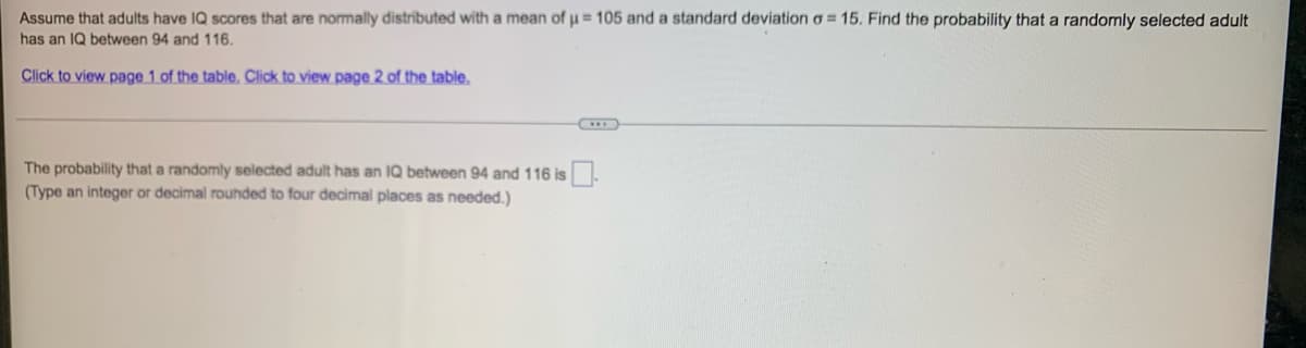 Assume that adults have IQ scores that are normally distributed with a mean of µ = 105 and a standard deviation = 15. Find the probability that a randomly selected adult
has an IQ between 94 and 116.
Click to view page 1 of the table. Click to view page 2 of the table.
The probability that a randomly selected adult has an IQ between 94 and 116 is
(Type an integer or decimal rounded to four decimal places as needed.)