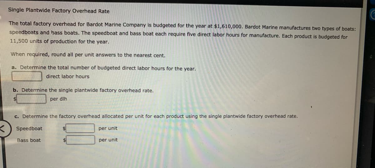 Single Plantwide Factory Overhead Rate
The total factory overhead for Bardot Marine Company is budgeted for the year at $1,610,000. Bardot Marine manufactures two types of boats:
speedboats and bass boats. The speedboat and bass boat each require five direct labor hours for manufacture. Each product is budgeted for
11,500 units of production for the year.
When required, round all per unit answers to the nearest cent.
a. Determine the total number of budgeted direct labor hours for the year.
direct labor hours
b. Determine the single plantwide factory overhead rate.
per dlh
c. Determine the factory overhead allocated per unit for each product using the single plantwide factory overhead rate.
Speedboat
Bass boat
per unit
per unit