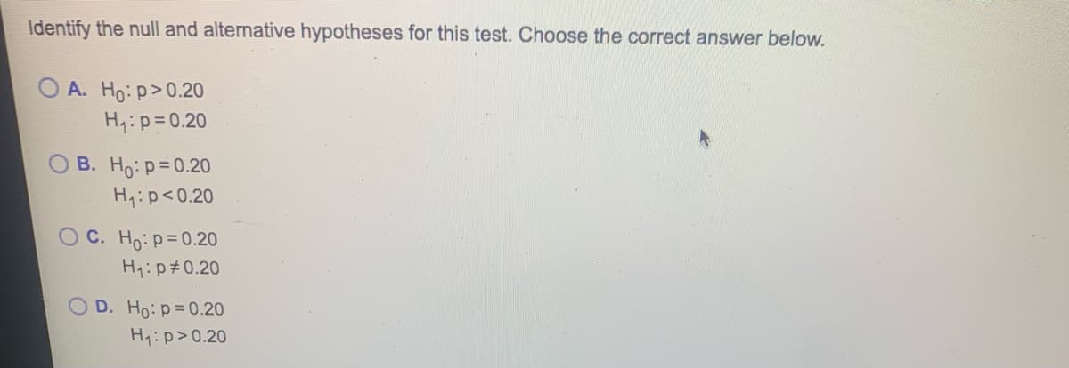 Identify the null and alternative hypotheses for this test. Choose the correct answer below.
OA. Ho: p>0.20
H₁: p=0.20
B. Ho: p=0.20
H₁: p<0.20
OC. Ho: p=0.20
H₁: p0.20
OD. Ho: p=0.20
H₁: p>0.20