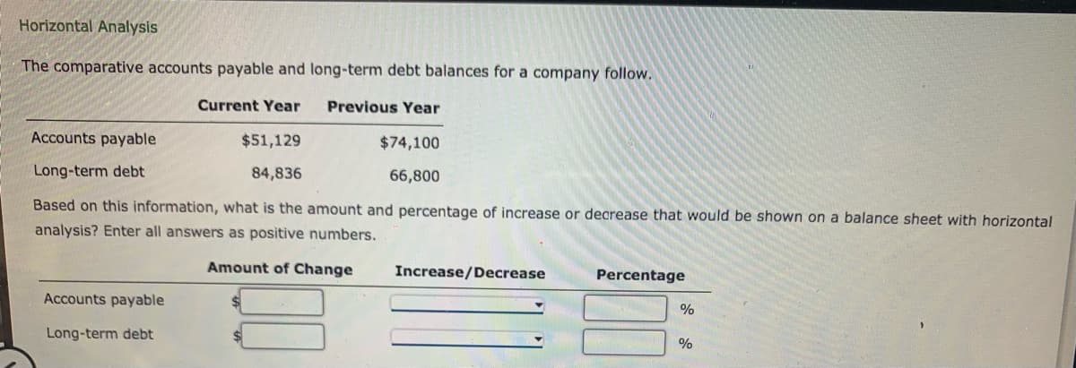 Horizontal Analysis
The comparative accounts payable and long-term debt balances for a company follow.
Current Year
Previous Year
$74,100
66,800
Accounts payable
Long-term debt
$51,129
84,836
Based on this information, what is the amount and percentage of increase or decrease that would be shown on a balance sheet with horizontal
analysis? Enter all answers as positive numbers.
Amount of Change
Accounts payable
Long-term debt
Increase/Decrease
Percentage
%
%