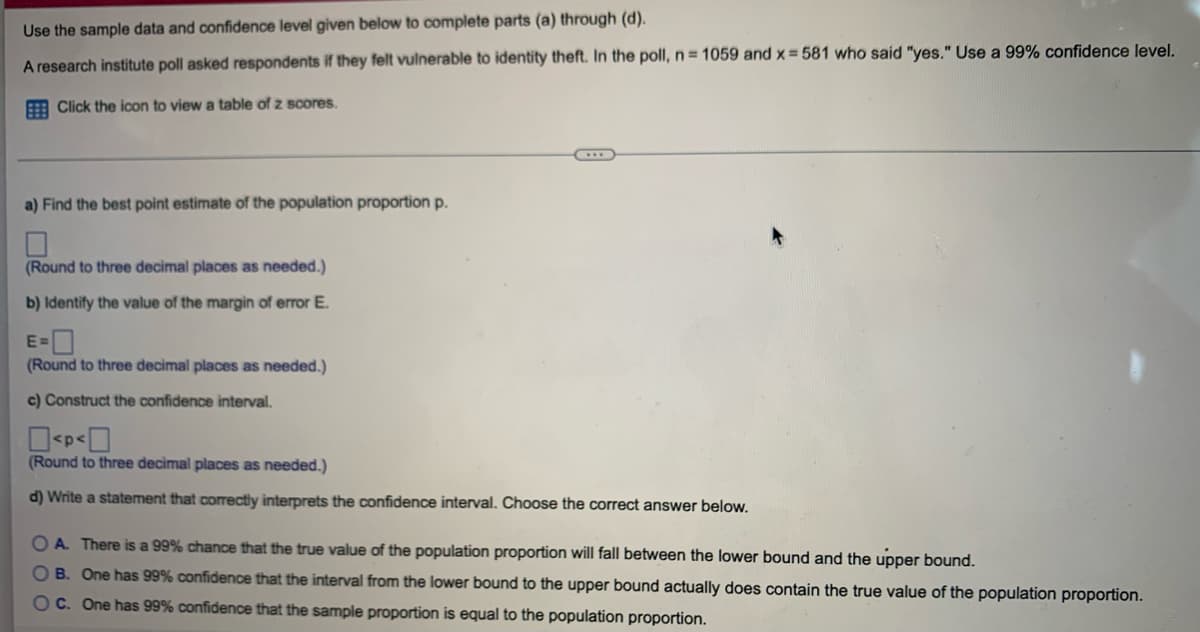 Use the sample data and confidence level given below to complete parts (a) through (d).
A research institute poll asked respondents if they felt vulnerable to identity theft. In the poll, n = 1059 and x=581 who said "yes." Use a 99% confidence level.
Click the icon to view a table of z scores.
a) Find the best point estimate of the population proportion p.
(Round to three decimal places as needed.)
b) Identify the value of the margin of error E.
(Round to three decimal places as needed.)
c) Construct the confidence interval.
0<P<0
(Round to three decimal places as needed.)
d) Write a statement that correctly interprets the confidence interval. Choose the correct answer below.
OA. There is a 99% chance that the true value of the population proportion will fall between the lower bound and the upper bound.
OB. One has 99% confidence that the interval from the lower bound to the upper bound actually does contain the true value of the population proportion.
OC. One has 99% confidence that the sample proportion is equal to the population proportion.