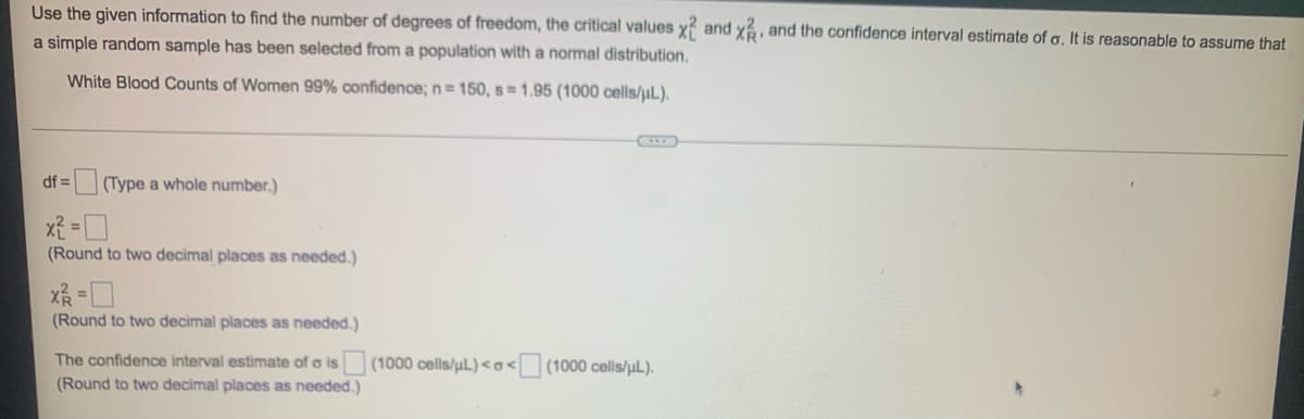 Use the given information to find the number of degrees of freedom, the critical values x2 and x, and the confidence interval estimate of o. It is reasonable to assume that
a simple random sample has been selected from a population with a normal distribution.
White Blood Counts of Women 99% confidence; n = 150, s = 1.95 (1000 cells/μL).
df = (Type a whole number.)
x²=0
(Round to two decimal places as needed.)
x ²/2 = 0
(Round to two decimal places as needed.)
The confidence interval estimate of a is
(Round to two decimal places as needed.)
(1000 cells/µL) <o< (1000 cells/µL).