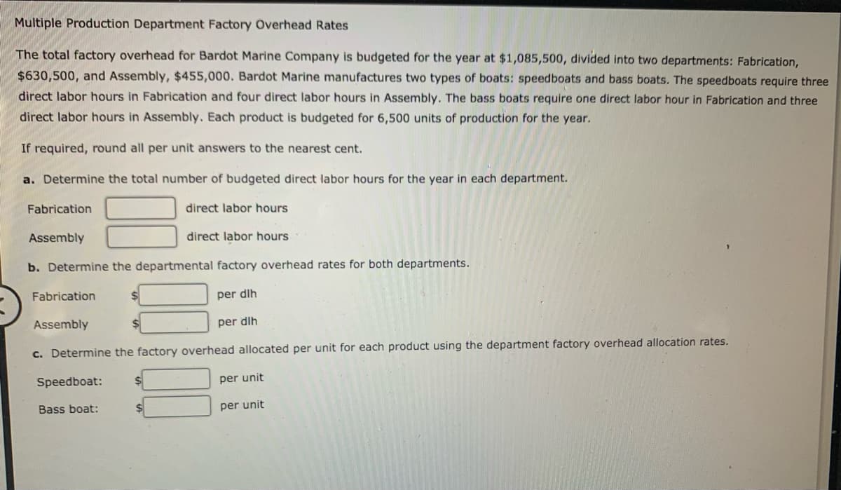 Multiple Production Department Factory Overhead Rates
The total factory overhead for Bardot Marine Company is budgeted for the year at $1,085,500, divided into two departments: Fabrication,
$630,500, and Assembly, $455,000. Bardot Marine manufactures two types of boats: speedboats and bass boats. The speedboats require three
direct labor hours in Fabrication and four direct labor hours in Assembly. The bass boats require one direct labor hour in Fabrication and three
direct labor hours in Assembly. Each product is budgeted for 6,500 units of production for the year.
If required, round all per unit answers to the nearest cent.
a. Determine the total number of budgeted direct labor hours for the year in each department.
Fabrication
Assembly
Fabrication
b. Determine the departmental factory overhead rates for both departments.
Assembly
direct labor hours
Speedboat:
direct labor hours
Bass boat:
per dlh
c. Determine the factory overhead allocated per unit for each product using the department factory overhead allocation rates.
per dlh
per unit
per unit