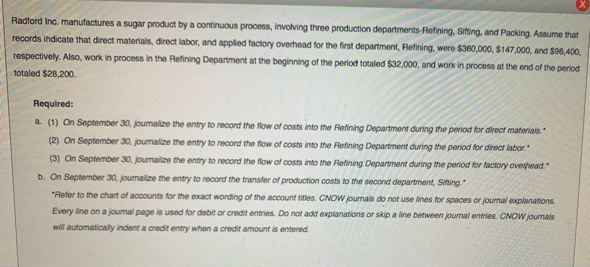 Radford Inc. manufactures a sugar product by a continuous process, involving three production departments-Refining, Sifting, and Packing. Assume that
records indicate that direct materials, direct labor, and applied factory overhead for the first department, Refining, were $360,000, $147,000, and $96,400,
respectively. Also, work in process in the Refining Department at the beginning of the period totaled $32,000, and work in process at the end of the period
totaled $28,200.
Required:
a. (1) On September 30, journalize the entry to record the flow of costs into the Refining Department during the period for direct materials."
(2) On September 30, journalize the entry to record the flow of costs into the Refining Department during the period for direct labor."
(3) On September 30, journalize the entry to record the flow of costs into the Refining Department during the period for factory overhead.*
b. On September 30, journalize the entry to record the transfer of production costs to the second department, Sifting.*
*Refer to the chart of accounts for the exact wording of the account titles. CNOW journals do not use lines for spaces or journal explanations.
Every line on a journal page is used for debit or credit entries. Do not add explanations or skip a line between journal entries. CNOW journals
will automatically indent a credit entry when a credit amount is entered.