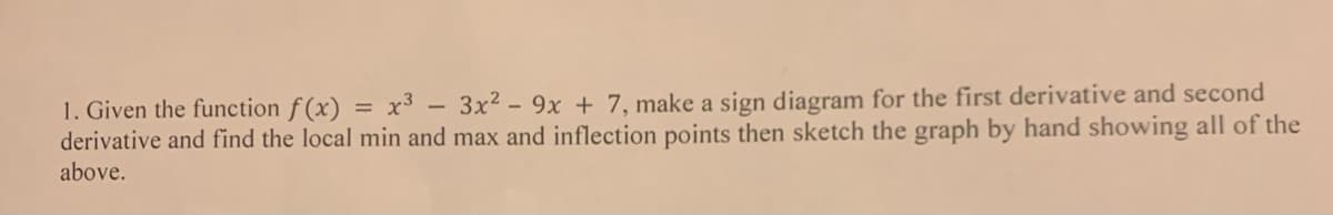 1. Given the function f(x) = x³ - 3x² - 9x + 7, make a sign diagram for the first derivative and second
derivative and find the local min and max and inflection points then sketch the graph by hand showing all of the
above.