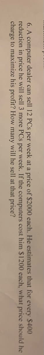 **Problem 6:**

A computer dealer can sell 12 PCs per week at a price of $2000 each. He estimates that, for every $400 reduction in price, he will sell 3 more PCs per week. If the computers cost him $1200 each, what price should he charge to maximize his profit? How many will he sell at that price?

(Note: This problem involves finding the optimal price and quantity of PCs to be sold to maximize profit based on given cost and price-demand relationships.)