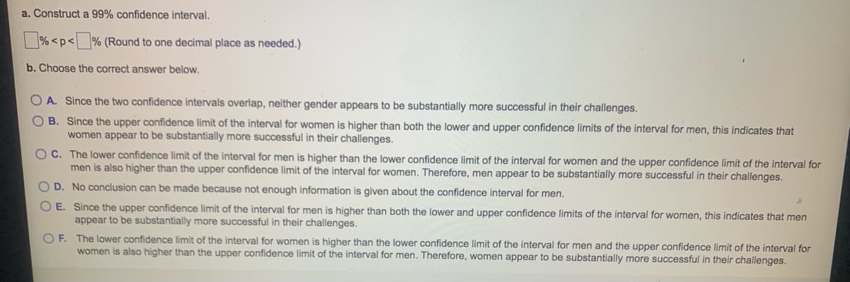 a. Construct a 99% confidence interval.
%<p<% (Round to one decimal place as needed.)
b. Choose the correct answer below.
OA. Since the two confidence intervals overlap, neither gender appears to be substantially more successful in their challenges.
OB. Since the upper confidence limit of the interval for women is higher than both the lower and upper confidence limits of the interval for men, this indicates that
women appear to be substantially more successful in their challenges.
OC. The lower confidence limit of the interval for men is higher than the lower confidence limit of the interval for women and the upper confidence limit of the interval for
men is also higher than the upper confidence limit of the interval for women. Therefore, men appear to be substantially more successful in their challenges.
O D. No conclusion can be made because not enough information is given about the confidence interval for men.
OE. Since the upper confidence limit of the interval for men is higher than both the lower and upper confidence limits of the interval for women, this indicates that men
appear to be substantially more successful in their challenges.
OF. The lower confidence limit of the interval for women is higher than the lower confidence limit of the interval for men and the upper confidence limit of the interval for
women is also higher than the upper confidence limit of the interval for men. Therefore, women appear to be substantially more successful in their challenges.