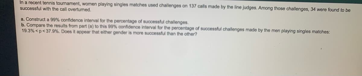 In a recent tennis tournament, women playing singles matches used challenges on 137 calls made by the line judges. Among those challenges, 34 were found to be
successful with the call overturned.
a. Construct a 99% confidence interval for the percentage of successful challenges.
b. Compare the results from part (a) to this 99% confidence interval for the percentage of successful challenges made by the men playing singles matches:
19.3% <p<37.9%. Does it appear that either gender is more successful than the other?