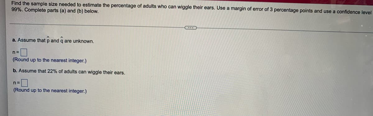 Find the sample size needed to estimate the percentage of adults who can wiggle their ears. Use a margin of error of 3 percentage points and use a confidence level
99%. Complete parts (a) and (b) below.
a. Assume that p and q are unknown.
n=
(Round up to the nearest integer.)
b. Assume that 22% of adults can wiggle their ears.
(Round up to the nearest integer.)
LEED