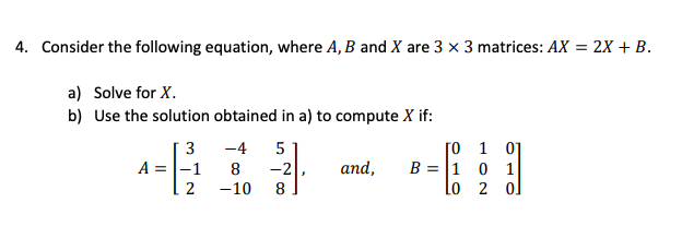 4. Consider the following equation, where A, B and X are 3 x 3 matrices: AX = 2X + B.
a) Solve for X.
b) Use the solution obtained in a) to compute X if:
-4
A =|-1
-10
3
[o 1 0]
B = |1 0 1
lo 2 ol
and,
-2
