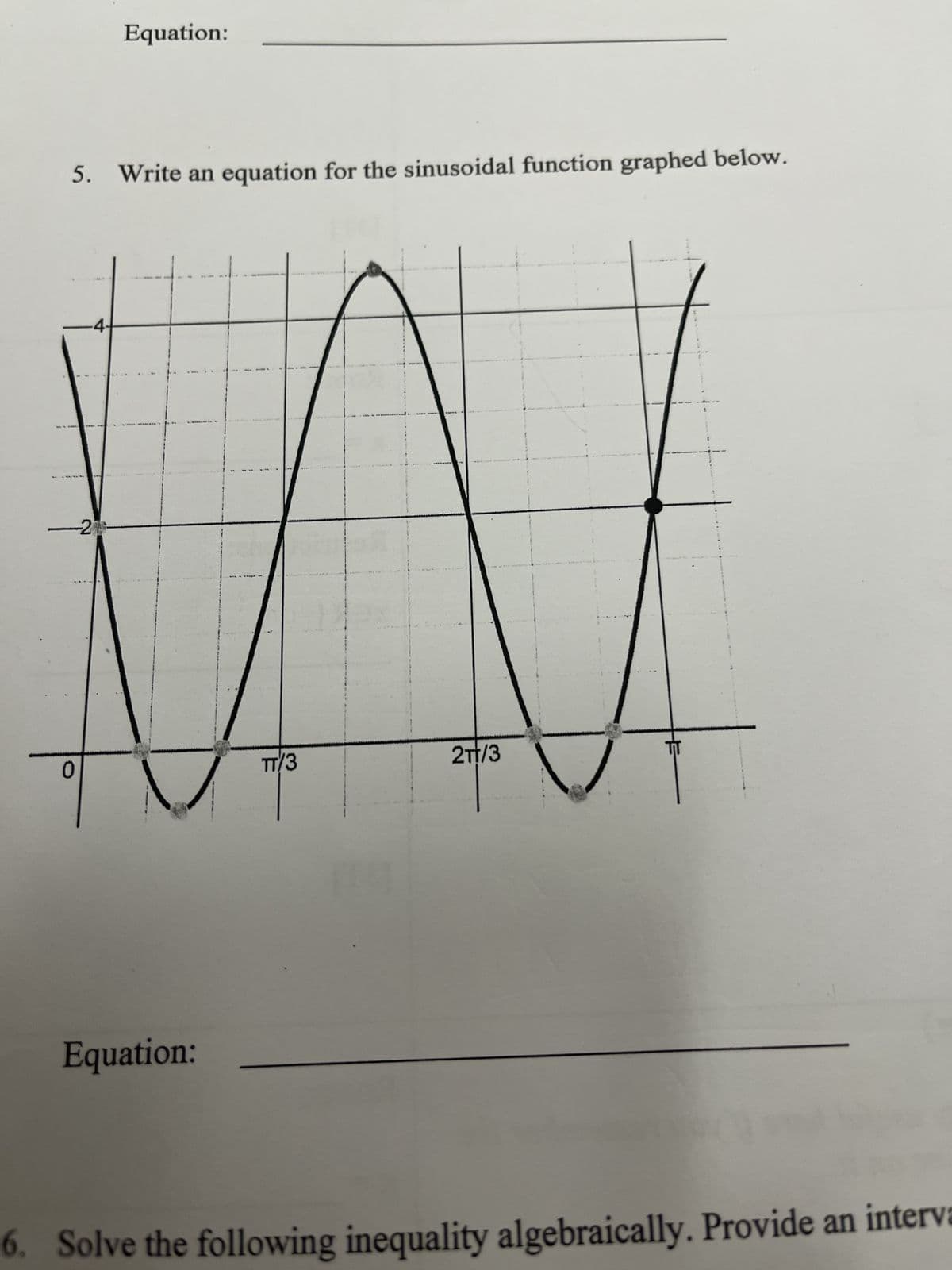 5. Write an equation for the sinusoidal function graphed below.
Equation:
21
WW
TT/3
2TT/3
0
-4.
Equation:
6. Solve the following inequality algebraically. Provide an interva