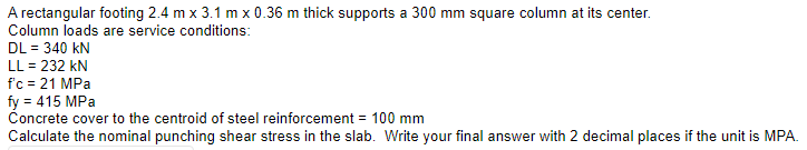 A rectangular footing 2.4 m x 3.1 m x 0.36 m thick supports a 300 mm square column at its center.
Column loads are service conditions:
DL = 340 kN
LL = 232 kN
f'c = 21 MPa
fy = 415 MPa
Concrete cover to the centroid of steel reinforcement = 100 mm
Calculate the nominal punching shear stress in the slab. Write your final answer with 2 decimal places if the unit is MPA.
