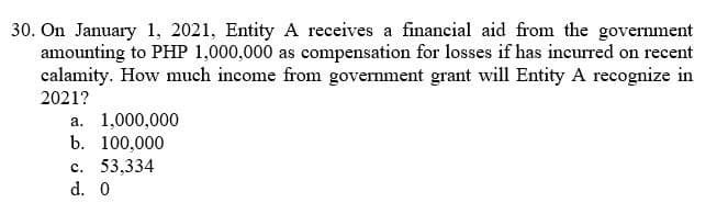 30. On January 1, 2021, Entity A receives a financial aid from the government
amounting to PHP 1,000,000 as compensation for losses if has incurred on recent
calamity. How much income from government grant will Entity A recognize in
2021?
а. 1,000,000
b. 100,000
с. 53.334
d. 0
