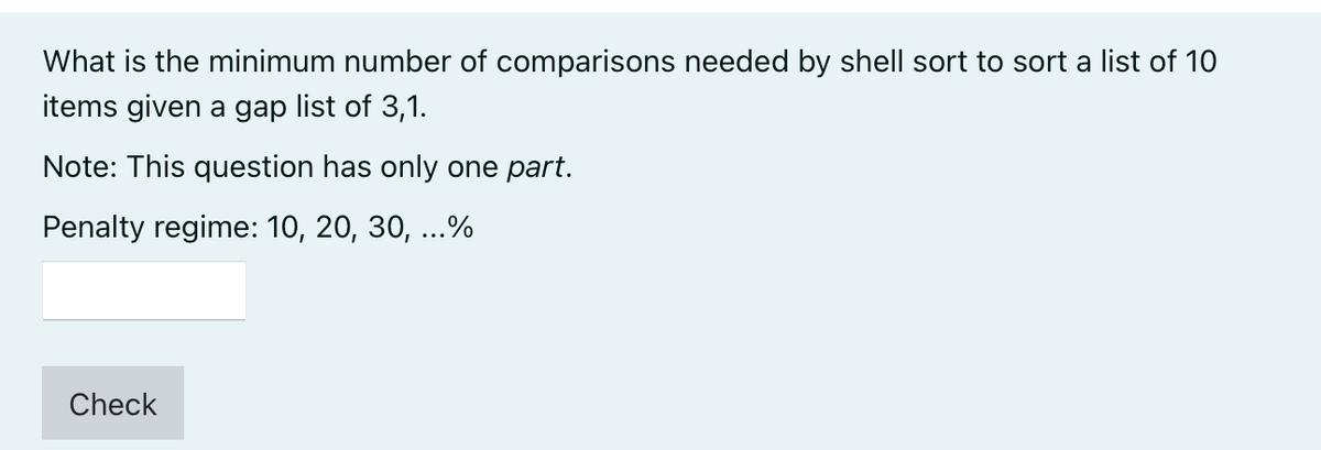 What is the minimum number of comparisons needed by shell sort to sort a list of 1O
items given a gap list of 3,1.
Note: This question has only one part.
Penalty regime: 10, 20, 30, ...%
Check
