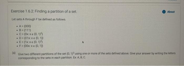 Exercise 1.6.2: Finding a partition of a set.
About
Let sets A through F be defined as follows.
• A = (000)
B= (111)
C= (0x: x€ (0, 1))
D = (01x xe (0, 1))
• E- (1x xe (0. 1))
•F= (00x xe (0, 1}
(a)
Give two different partitions of the set (0, 1)' using one or more of the sets defined above. Give your answer by writing the letters
corresponding to the sets in each partition. Ex: A B, C.
