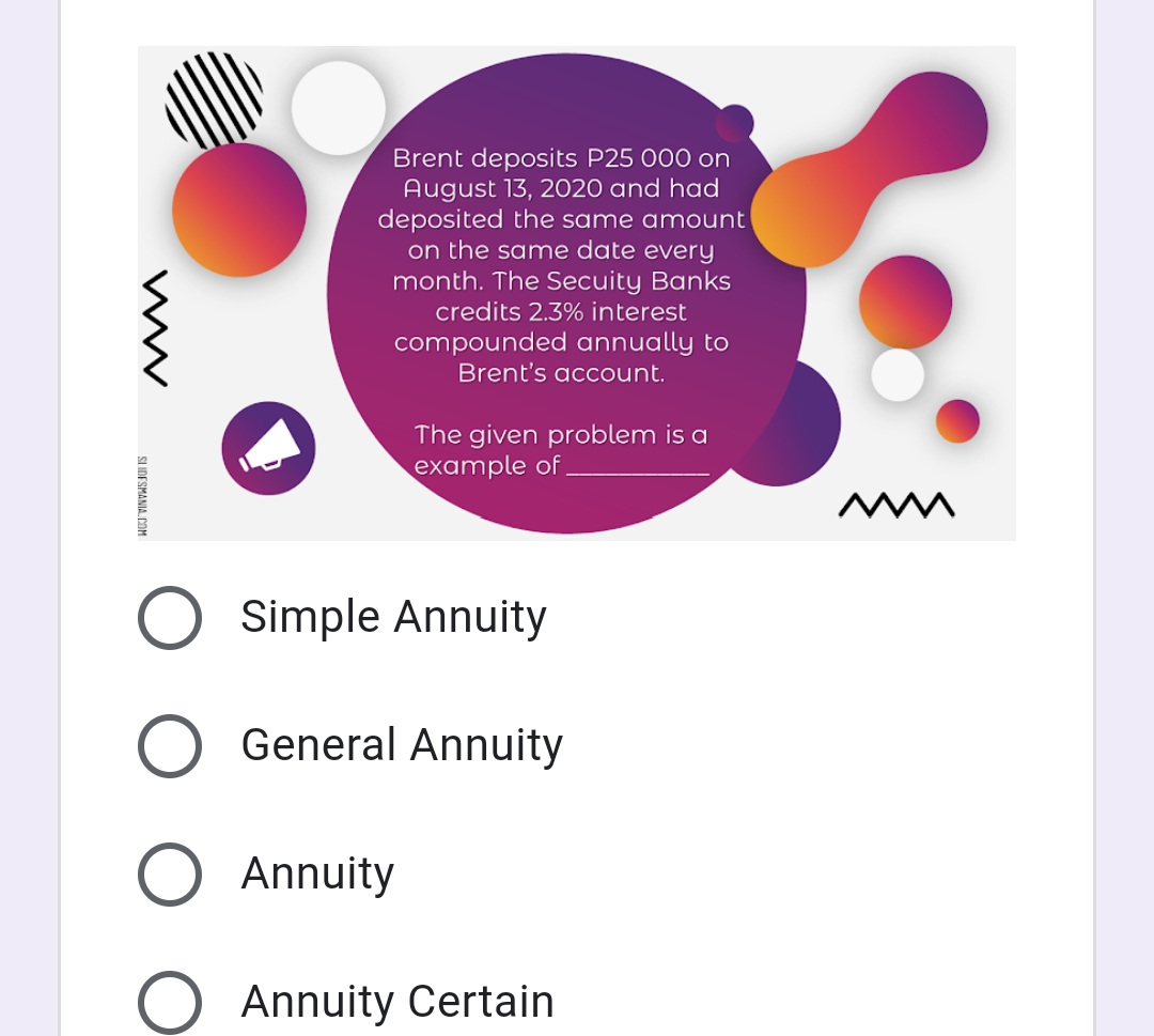 Brent deposits P25 000 on
August 13, 2020 and had
deposited the same amount
on the same date every
month. The Secuity Banks
credits 2.3% interest
compounded annually to
Brent's account.
The given problem is a
example of
Simple Annuity
General Annuity
Annuity
Annuity Certain
SLIDESMANIA, COM
