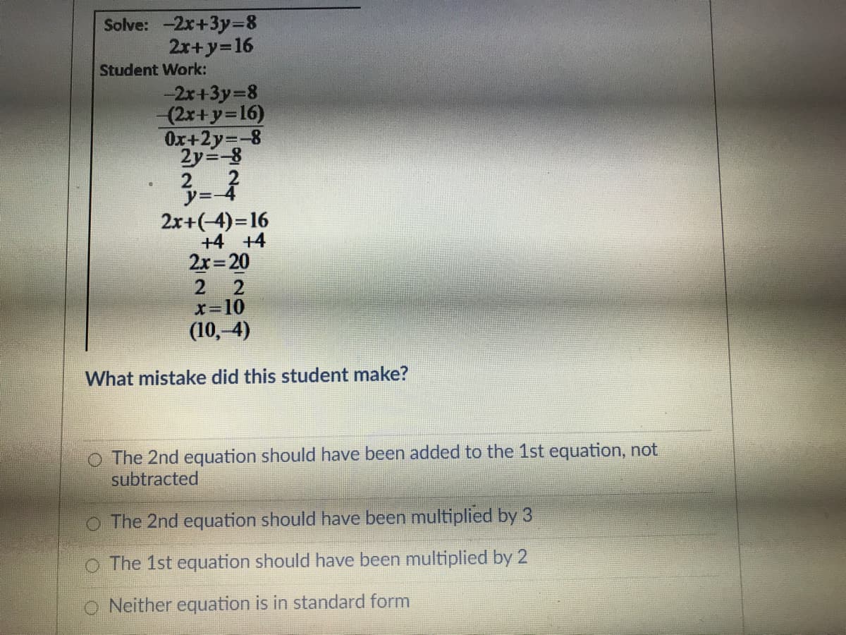 Solve: -2x+3y=8
2r+y=16
Student Work:
-2x+3y=8
(2x+y=16)
Ox+2y=-8
2y=-8
2
2x+(-4)=16
+4 +4
2x 20
2 2
x-10
(10,-4)
What mistake did this student make?
O The 2nd equation should have been added to the 1st equation, not
subtracted
O The 2nd equation should have been multiplied by 3
O The 1st equation should have been multiplied by 2
Neither equation is in standard form
