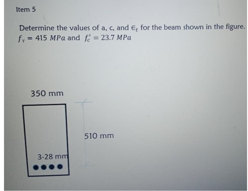 Item 5
Determine the values of a, c, and E, for the beam shown in the figure.
= 23.7 MPa
fy = 415 MPa and f :
%3D
350 mm
510 mm
3-28 mm
