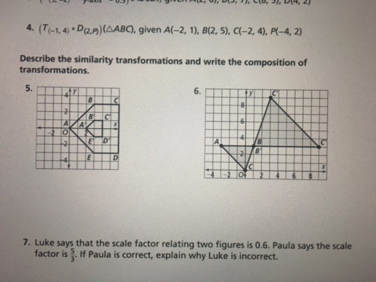 4. (T(-1,4) D(2.P)(AABC), given A(-2, 1), B(2, 5), C(-2, 4), P(-4, 2)
Describe the similarity transformations and write the composition of
transformations.
5.
6.
B1
C
A
A1
-2.
E
D'
A
B
E
D
7. Luke says that the scale factor relating two figures is 0.6. Paula says the scale
factor is . If Paula is correct, explain why Luke is incorrect.
